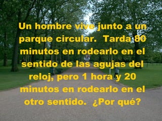 Un hombre vive junto a un parque circular.  Tarda 80 minutos en rodearlo en el sentido de las agujas del reloj, pero 1 hora y 20 minutos en rodearlo en el otro sentido.  ¿Por qué? 
