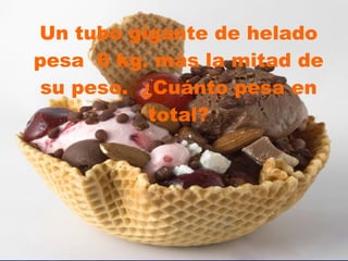 Un tubo gigante de helado pesa  6 kg. más la mitad de su peso.  ¿Cuánto pesa en total? 