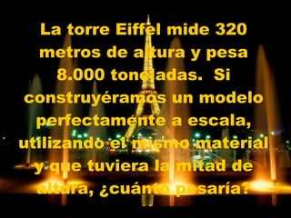 La torre Eiffel mide 320 metros de altura y pesa 8.000 toneladas.  Si construyéramos un modelo perfectamente a escala, utilizando el mismo material y que tuviera la mitad de altura, ¿cuánto pesaría? 