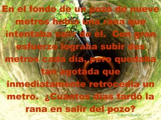 En el fondo de un pozo de nueve metros había una rana que intentaba salir de él.  Con gran esfuerzo lograba subir dos metros cada día, pero quedaba tan agotada que inmediatamente retrocedía un metro.  ¿Cuántos días tardó la rana en salir del pozo? 