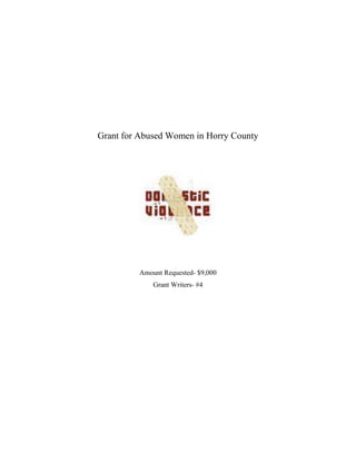Grant for Abused Women in Horry County<br />Amount Requested- $9,000<br />Grant Writers- #4<br />Grant for Abused Women in Horry County<br />Domestic violence, defined as the use or threat of use of physical, emotional, verbal, or sexual abuse with the intent of instilling fear, intimidating, and controlling behavior, is the prominent public health issue in the United States. The term ‘wife beating’ was first used in the 1856 campaign for divorce reform in the UK, and its successor, ‘domestic violence’ has been conceptualized to be a problem of male perpetrators and female victims. The more recent term ‘intimate partner violence’ is used to differentiate violence between two people who are involved in romantic relationships from other types of domestic violence such as child abuse and elderly abuse (Heru, 2007. P. 376).<br />One in four women will experience domestic violence in their lifetime. This averages about four million women each year will be a victim of domestic violence (South Carolina Coalition against Domestic Violence & Sexual Assault [SCCADVSA], 2003). Women who reported partner violence in their lives were significantly more likely to report emotional distress, suicidal thoughts and attempts than women who had not suffered violence (Ellsberg, 2008). Domestic violence is the most frequent cause of serious injury to women, more than car accidents, muggings, and stranger rapes combined. According to the National Violence Against Women Survey, they found that violence against women is primarily intimate partner violence: 64% of the women reported being raped, physically assaulted, and/or stalked since age 18 (McCarroll, 2008). Because the majority of victims never report these crimes, it is very difficult to estimate how many individuals are affected. It is estimated that only 20% of all rapes and 25% of all assaults of women in the context of an intimate relations are reported (American Psychiatric Association, 2005).<br />The United States has been facing a growing problem with domestic violence against women. The numbers are rising because boys who witness domestic violence at a young age are twice as likely to abuse their own partner when they get older. This is something that anyone could go through. Not only are women being abused by strangers, but by people that they know. Violence against women is pervasive and violence by intimate partner, rather than by other perpetrators, is the dominant form in women’s lives (Fathalla, 1994).<br />Not only has this been reoccurring incident in the United States, but it hits hard at home. The abuse is happening right here in South Carolina. South Carolina is ranked number two in the nation involving men killing women due to domestic violence (Domestic Violence Assistance South Carolina[DVASC], n.d.). We have to realize the affects that it is having on our own neighbors. In 2005, South Carolina reported there were 35,894 victims of domestic violence, but only 43% of those cases ended in arrest. In 2005, South Carolina reported that there were 32 domestic violence related homicides (SCCADVSA, 2003). Between January 2007 and December 2007 there were 4,318 women and children sheltered because of violence at home. There were also 16,380 women receiving non-sheltered services and there were 18,830 crisis line phone calls answered (SCCADVSA, 2003).<br />Horry County is currently ranked third in the state with 2,844 assaults in 2003. The most common type of domestic violence happens between couples and a lot of women are to afraid to leave. WE need to let these women know that they have a place to go where they can be safe. Women have to know that there is a problem and seek help. A lot of women in Horry County are not getting the help that they need because sometimes they don’t even realize that there is a problem (SCCADVSA, 2003).<br />There are three types of abuse that a woman can be faced with. <br />,[object Object]