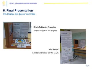 FACULTY OF ENGINEERING UNIVERSITAS INDONESIA
6. Final Presentation
Info Display, Info Banner and Video
13
Info Banner
Additional Display for the SSMG
The Info Display Prototipe
The final look of the display
 