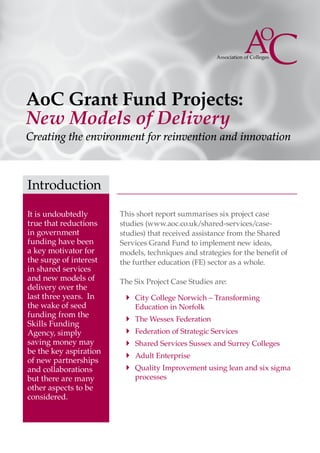 AoC Grant Fund Projects:
New Models of Delivery
Creating the environment for reinvention and innovation



Introduction

It is undoubtedly       This short report summarises six project case
true that reductions    studies (www.aoc.co.uk/shared-services/case-
in government           studies) that received assistance from the Shared
funding have been       Services Grand Fund to implement new ideas,
a key motivator for     models, techniques and strategies for the benefit of
the surge of interest   the further education (FE) sector as a whole.
in shared services
and new models of       The Six Project Case Studies are:
delivery over the
last three years. In     `` City College Norwich – Transforming
the wake of seed            Education in Norfolk
funding from the
                         `` The Wessex Federation
Skills Funding
Agency, simply           `` Federation of Strategic Services
saving money may         `` Shared Services Sussex and Surrey Colleges
be the key aspiration
                         `` Adult Enterprise
of new partnerships
and collaborations       `` Quality Improvement using lean and six sigma
but there are many          processes
other aspects to be
considered.
 