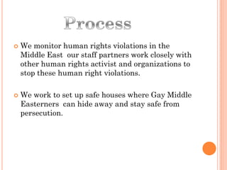    We monitor human rights violations in the
    Middle East our staff partners work closely with
    other human rights activist and organizations to
    stop these human right violations.

   We work to set up safe houses where Gay Middle
    Easterners can hide away and stay safe from
    persecution.
 