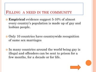 FILLING A NEED IN THE COMMUNITY
   Empirical evidence suggest 5-10% of almost
    every country’s population is made up of gay and
    lesbian people.

   Only 10 countries have countrywide recognition
    of same sex marriages

   In many countries around the world being gay is
    illegal and offenders can be sent to prison for a
    few months, for a decade or for life.
 