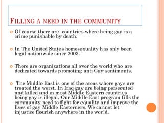 FILLING A NEED IN THE COMMUNITY
   Of course there are countries where being gay is a
    crime punishable by death.

   In The United States homosexuality has only been
    legal nationwide since 2003.

   There are organizations all over the world who are
    dedicated towards promoting anti Gay sentiments.

    The Middle East is one of the areas where gays are
    treated the worst. In Iraq gay are being persecuted
    and killed and in most Middle Eastern countries
    being gay is illegal. Our Middle East program fills the
    community need to fight for equality and improve the
    lives of gay Middle Easterners. We cannot let
    injustice flourish anywhere in the world.
 