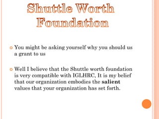    You might be asking yourself why you should us
    a grant to us

   Well I believe that the Shuttle worth foundation
    is very compatible with IGLHRC, It is my belief
    that our organization embodies the salient
    values that your organization has set forth.
 