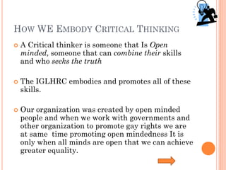 HOW WE EMBODY CRITICAL THINKING
   A Critical thinker is someone that Is Open
    minded, someone that can combine their skills
    and who seeks the truth

   The IGLHRC embodies and promotes all of these
    skills.

   Our organization was created by open minded
    people and when we work with governments and
    other organization to promote gay rights we are
    at same time promoting open mindedness It is
    only when all minds are open that we can achieve
    greater equality.
 