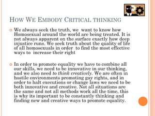 HOW WE EMBODY CRITICAL THINKING
   We always seek the truth, we want to know how
    Homosexual around the world are being treated. It is
    not always apparent on the surface exactly how deep
    injustice runs. We seek truth about the quality of life
    of all homosexuals in order to find the most effective
    ways to increase their right

   In order to promote equality we have to combine all
    our skills, we need to be innovative in our thinking,
    and we also need to think creatively. We are often in
    hostile environments promoting gay rights, and in
    order to halt executions or change laws we need to be
    both innovative and creative. Not all situations are
    the same and not all methods work all the time, this
    is why its important to be constantly thinking and
    finding new and creative ways to promote equality.
 