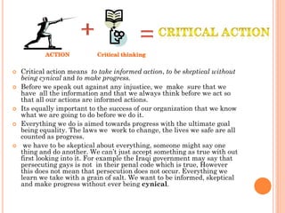    Critical action means to take informed action, to be skeptical without
    being cynical and to make progress.
   Before we speak out against any injustice, we make sure that we
    have all the information and that we always think before we act so
    that all our actions are informed actions.
   Its equally important to the success of our organization that we know
    what we are going to do before we do it.
   Everything we do is aimed towards progress with the ultimate goal
    being equality. The laws we work to change, the lives we safe are all
    counted as progress.
    we have to be skeptical about everything, someone might say one
    thing and do another. We can’t just accept something as true with out
    first looking into it. For example the Iraqi government may say that
    persecuting gays is not in their penal code which is true, However
    this does not mean that persecution does not occur. Everything we
    learn we take with a grain of salt. We want to be informed, skeptical
    and make progress without ever being cynical.
 