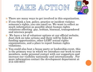    There are many ways to get involved in this organization.
   If you think a law, policy, practice or incident violates
    someone’s rights, you can email us. We want to collect as
    much information as possible about human rights
    violations affecting gay, lesbian, bisexual, transgendered
    and intersex people
    We have a lot of volunteer options at our official website.
    Just click on take actions and there will be links for
    funding opportunities, other LGBT sexual rights
    organizations, and a place to report human rights
    violations.
   You could also host a house party or leadership event, this
    is the primary way in which we introduce our work to new
    members, make personal contact with our supporters and
    increase our visibility nationally and internationally . For
    more information contact the development department at
    212-430-6057
 