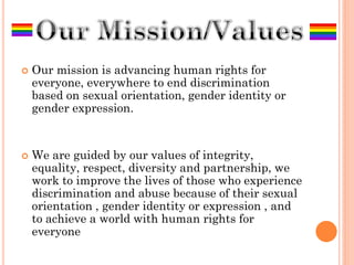    Our mission is advancing human rights for
    everyone, everywhere to end discrimination
    based on sexual orientation, gender identity or
    gender expression.


   We are guided by our values of integrity,
    equality, respect, diversity and partnership, we
    work to improve the lives of those who experience
    discrimination and abuse because of their sexual
    orientation , gender identity or expression , and
    to achieve a world with human rights for
    everyone
 