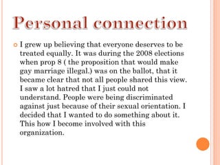    I grew up believing that everyone deserves to be
    treated equally. It was during the 2008 elections
    when prop 8 ( the proposition that would make
    gay marriage illegal.) was on the ballot, that it
    became clear that not all people shared this view.
    I saw a lot hatred that I just could not
    understand. People were being discriminated
    against just because of their sexual orientation. I
    decided that I wanted to do something about it.
    This how I become involved with this
    organization.
 