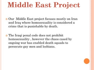    Our Middle East project focuses mostly on Iran
    and Iraq where homosexuality is considered a
    crime that is punishable by death.

   The Iraqi penal code does not prohibit
    homosexuality , however the chaos cased by
    ongoing war has enabled death squads to
    persecute gay men and lesbians.
 