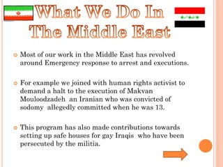    Most of our work in the Middle East has revolved
    around Emergency response to arrest and executions.

   For example we joined with human rights activist to
    demand a halt to the execution of Makvan
    Mouloodzadeh an Iranian who was convicted of
    sodomy allegedly committed when he was 13.

   This program has also made contributions towards
    setting up safe houses for gay Iraqis who have been
    persecuted by the militia.
 