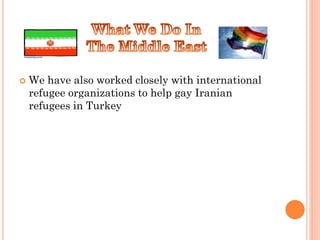    We have also worked closely with international
    refugee organizations to help gay Iranian
    refugees in Turkey
 