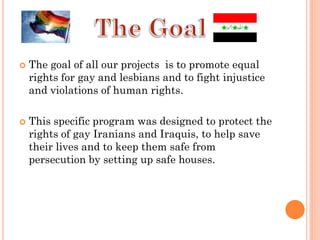    The goal of all our projects is to promote equal
    rights for gay and lesbians and to fight injustice
    and violations of human rights.

   This specific program was designed to protect the
    rights of gay Iranians and Iraquis, to help save
    their lives and to keep them safe from
    persecution by setting up safe houses.
 