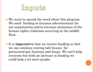    We want to spread the word about this program.
    We need funding to increase advertisement for
    our organization and to increase awareness of the
    human rights violations occurring in the middle
    East.

   It is imperative that we receive funding so that
    we can continue renting safe houses for
    persecuted gay Iranians and Iraqis. We can’t help
    everyone but with an increase in funding we
    could help a lot more people.
 