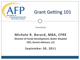 Grant Getting 101 Presented by Michele R. Berard, MBA, CFRE Director of Funds Development, Butler Hospital CEO, Ascent Advisors, LLC September 30, 2011 