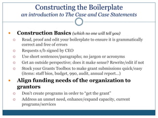 Constructing the Boilerplate an introduction to The Case and Case StatementsThe Case for SupportOrganizational mission/strategic plan drive The CaseThe Case explains why donors might want to contribute to the advancement of the missionDescribes the organization’s goals and objectivesExplains the role of philanthropy in achieving organizational goalsOne large case for the organization, from which smaller individual case statements are developed for various constituencies and programsIdeally, aligns organizational funding needs to donor’s wishesPurpose – Show the organization’s impact on the community economically, socially, artistically, spiritually and/or historically for today and tomorrow
