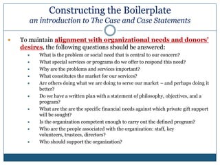Constructing the Boilerplate an introduction to The Case and Case StatementsHints: Combine mission, goals, objectives, programs and history in to one documentKeep hard copy and electronic files of other documents (i.e. a grants toolbox) The Case Contents:Mission StatementGoals & ObjectivesPrograms and servicesFinances (e.g. budget, 990, audit)Staffing (bios on leadership; key employees)Facilities, services delivery (if multiple operating units)Planning and evaluation (e.g. strategic plan, outcomes/metrics)HistoryThese are the parts that create your organizational whole.  When put together, the case may also be referred to as the “boiler plate” or “template” for foundation grant requests.  