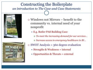 Constructing the Boilerplate an introduction to The Case and Case StatementsConstruction Basics (which no one will tell you)Read, proof and edit your boilerplate to ensure it is grammatically correct and free of errorsRequests s/b signed by CEOUse short sentences/paragraphs; no jargon or acronymsGet an outside perspective; does it make sense? Rewrite/edit if notStock your Grants Toolbox to make grant submissions quick/easy (items: staff bios, budget, 990, audit, annual report…)Align funding needs of the organization to grantorsDon’t create programs in order to “get the grant”Address an unmet need, enhance/expand capacity, current programs/services