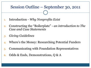 Session Outline – September 30, 2011Introduction - Why Nonprofits ExistConstructing the “Boilerplate” - an introduction to The Case and Case StatementsGiving GuidelinesWhere’s the Money: Researching Potential FundersCommunicating with Foundation RepresentativesOdds & Ends, Demonstrations, Q & A