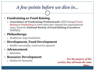 A few points before we dive in…Fundraising or Fund RaisingAssociation of Fundraising Professionals (AFP) changed Fund Raising to Fundraising in 2000 when they changed the organizational name, formerly National Society of Fund Raising Executives (NSFRE))Philanthropy Healthcare, large institutionsDevelopment, Fund Development Smaller non-profits, social service agenciesAdvancement EducationResource DevelopmentHabitat for HumanityFor the purpose of this session, they all mean the same thing…