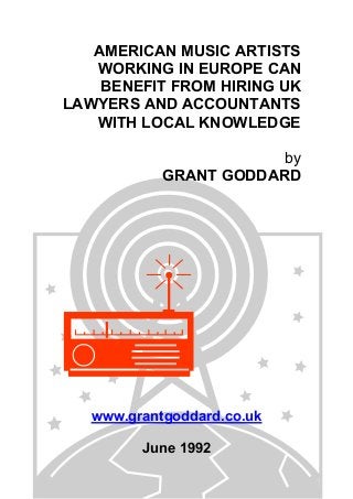 AMERICAN MUSIC ARTISTS
WORKING IN EUROPE CAN
BENEFIT FROM HIRING UK
LAWYERS AND ACCOUNTANTS
WITH LOCAL KNOWLEDGE
by
GRANT GODDARD

www.grantgoddard.co.uk
June 1992

 