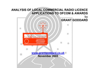 ANALYSIS OF LOCAL COMMERCIAL RADIO LICENCE
APPLICATIONS TO OFCOM & AWARDS
by
GRANT GODDARD

www.grantgoddard.co.uk
November 2005

 
