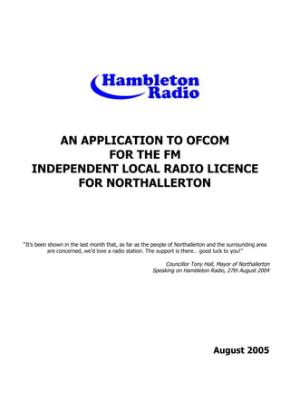 AN APPLICATION TO OFCOM
FOR THE FM
INDEPENDENT LOCAL RADIO LICENCE
FOR NORTHALLERTON

“It’s been shown in the last month that, as far as the people of Northallerton and the surrounding area
are concerned, we’d love a radio station. The support is there… good luck to you!”

Councillor Tony Hall, Mayor of Northallerton
Speaking on Hambleton Radio, 27th August 2004

August 2005

 