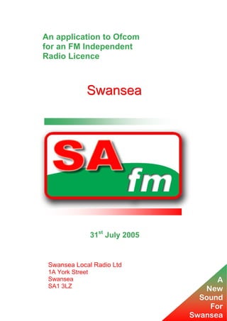 An application to Ofcom
for an FM Independent
Radio Licence

Swansea

31st July 2005

Swansea Local Radio Ltd
1A York Street
Swansea
SA1 3LZ

A
New
Sound
For
Swansea

 