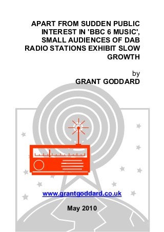 APART FROM SUDDEN PUBLIC
INTEREST IN 'BBC 6 MUSIC',
SMALL AUDIENCES OF DAB
RADIO STATIONS EXHIBIT SLOW
GROWTH
by
GRANT GODDARD
www.grantgoddard.co.uk
May 2010
 