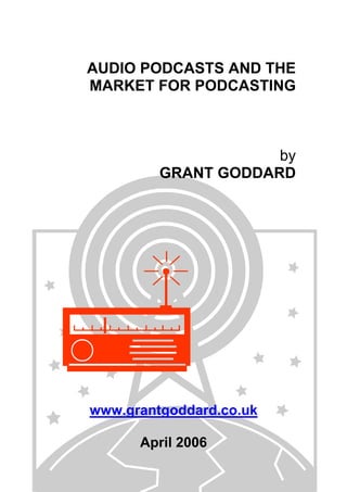 AUDIO PODCASTS AND THE
MARKET FOR PODCASTING

by
GRANT GODDARD

www.grantgoddard.co.uk
April 2006

 
