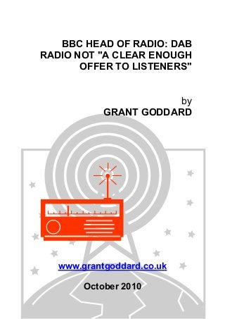 BBC HEAD OF RADIO: DAB
RADIO NOT "A CLEAR ENOUGH
OFFER TO LISTENERS"
by
GRANT GODDARD
www.grantgoddard.co.uk
October 2010
 