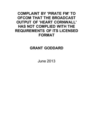 COMPLAINT BY 'PIRATE FM' TO
OFCOM THAT THE BROADCAST
OUTPUT OF 'HEART CORNWALL'
HAS NOT COMPLIED WITH THE
REQUIREMENTS OF ITS LICENSED
FORMAT
GRANT GODDARD
June 2013
 