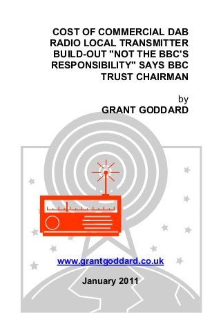 COST OF COMMERCIAL DAB
RADIO LOCAL TRANSMITTER
BUILD-OUT "NOT THE BBC'S
RESPONSIBILITY" SAYS BBC
TRUST CHAIRMAN
by
GRANT GODDARD
www.grantgoddard.co.uk
January 2011
 