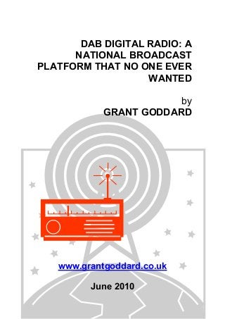 DAB DIGITAL RADIO: A
NATIONAL BROADCAST
PLATFORM THAT NO ONE EVER
WANTED
by
GRANT GODDARD
www.grantgoddard.co.uk
June 2010
 
