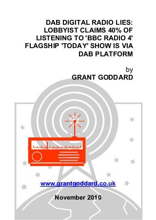 DAB DIGITAL RADIO LIES:
LOBBYIST CLAIMS 40% OF
LISTENING TO 'BBC RADIO 4'
FLAGSHIP 'TODAY' SHOW IS VIA
DAB PLATFORM
by
GRANT GODDARD
www.grantgoddard.co.uk
November 2010
 