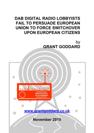 DAB DIGITAL RADIO LOBBYISTS
FAIL TO PERSUADE EUROPEAN
UNION TO FORCE SWITCHOVER
UPON EUROPEAN CITIZENS
by
GRANT GODDARD
www.grantgoddard.co.uk
November 2010
 
