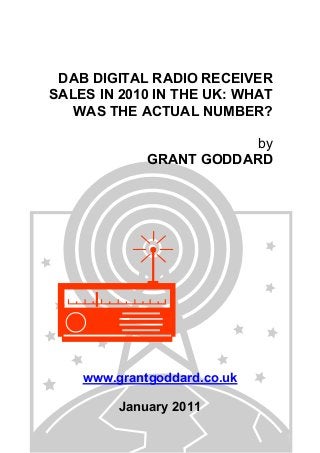 DAB DIGITAL RADIO RECEIVER
SALES IN 2010 IN THE UK: WHAT
WAS THE ACTUAL NUMBER?
by
GRANT GODDARD
www.grantgoddard.co.uk
January 2011
 