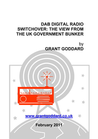 DAB DIGITAL RADIO
SWITCHOVER: THE VIEW FROM
THE UK GOVERNMENT BUNKER
by
GRANT GODDARD
www.grantgoddard.co.uk
February 2011
 