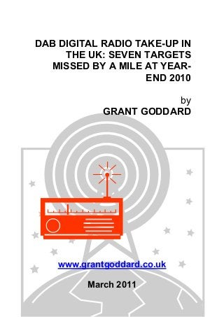 DAB DIGITAL RADIO TAKE-UP IN
THE UK: SEVEN TARGETS
MISSED BY A MILE AT YEAR-
END 2010
by
GRANT GODDARD
www.grantgoddard.co.uk
March 2011
 