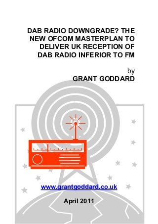 DAB RADIO DOWNGRADE? THE
NEW OFCOM MASTERPLAN TO
DELIVER UK RECEPTION OF
DAB RADIO INFERIOR TO FM
by
GRANT GODDARD
www.grantgoddard.co.uk
April 2011
 