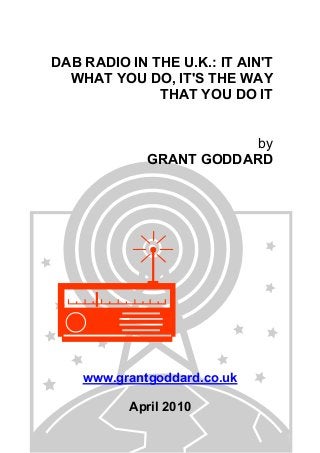 DAB RADIO IN THE U.K.: IT AIN'T
WHAT YOU DO, IT'S THE WAY
THAT YOU DO IT
by
GRANT GODDARD

www.grantgoddard.co.uk
April 2010

 