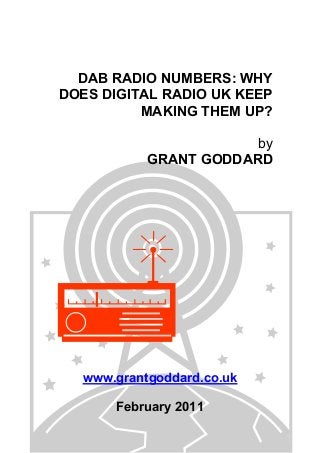 DAB RADIO NUMBERS: WHY
DOES DIGITAL RADIO UK KEEP
MAKING THEM UP?
by
GRANT GODDARD
www.grantgoddard.co.uk
February 2011
 