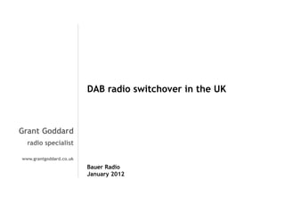 Grant Goddard
radio specialist
www.grantgoddard.co.uk
DAB radio switchover in the UK
Bauer Radio
January 2012
 