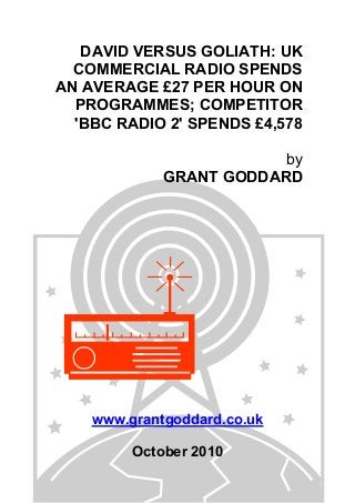 DAVID VERSUS GOLIATH: UK
COMMERCIAL RADIO SPENDS
AN AVERAGE £27 PER HOUR ON
PROGRAMMES; COMPETITOR
'BBC RADIO 2' SPENDS £4,578
by
GRANT GODDARD
www.grantgoddard.co.uk
October 2010
 