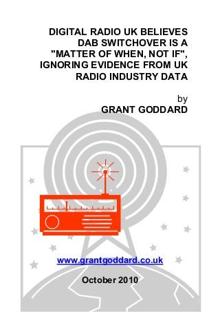 DIGITAL RADIO UK BELIEVES
DAB SWITCHOVER IS A
"MATTER OF WHEN, NOT IF",
IGNORING EVIDENCE FROM UK
RADIO INDUSTRY DATA
by
GRANT GODDARD
www.grantgoddard.co.uk
October 2010
 