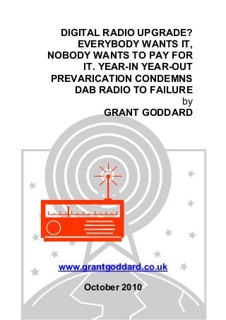 DIGITAL RADIO UPGRADE?
EVERYBODY WANTS IT,
NOBODY WANTS TO PAY FOR
IT. YEAR-IN YEAR-OUT
PREVARICATION CONDEMNS
DAB RADIO TO FAILURE
by
GRANT GODDARD
www.grantgoddard.co.uk
October 2010
 
